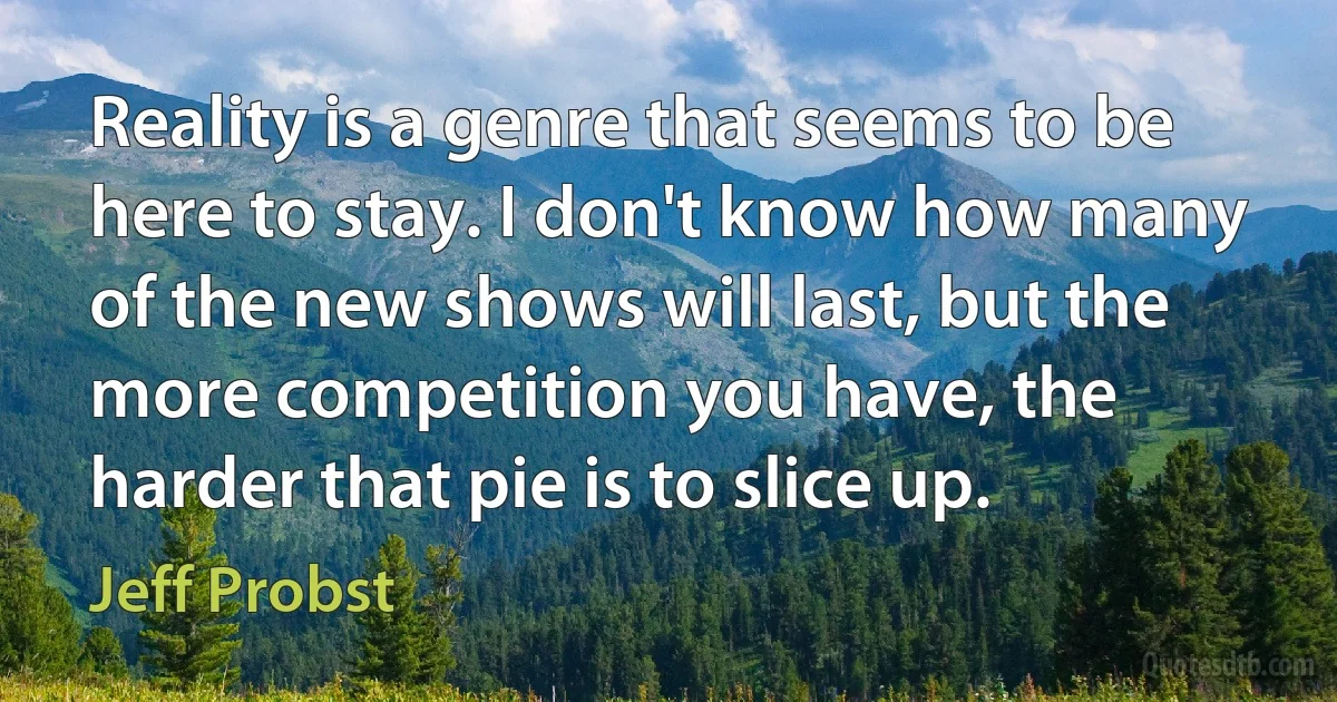 Reality is a genre that seems to be here to stay. I don't know how many of the new shows will last, but the more competition you have, the harder that pie is to slice up. (Jeff Probst)