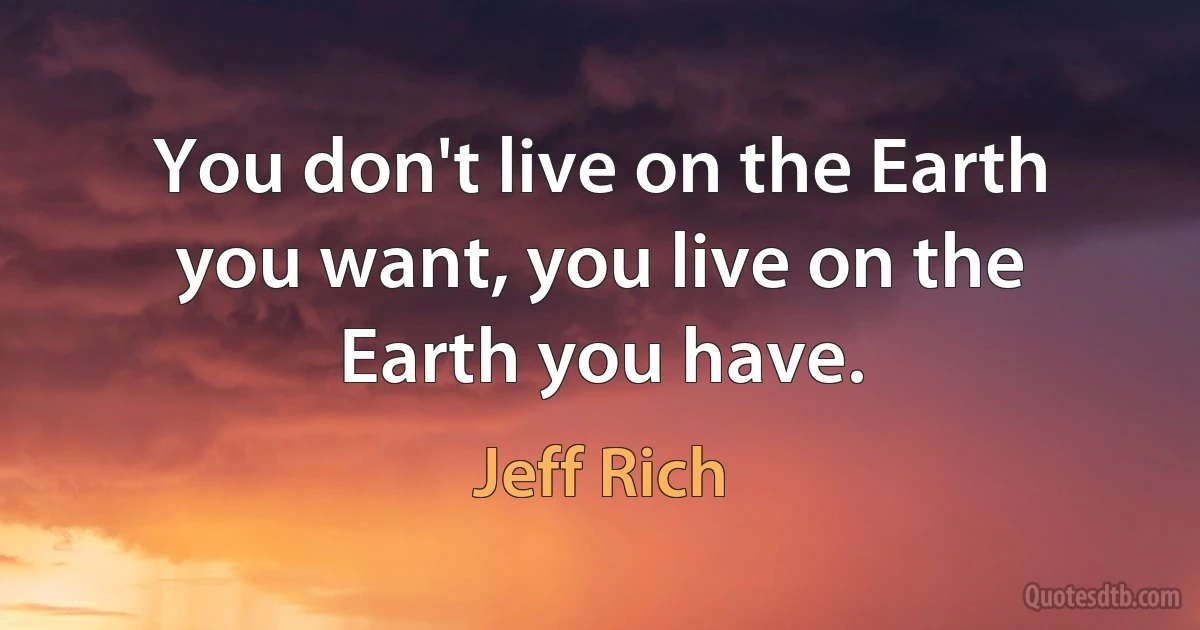 You don't live on the Earth you want, you live on the Earth you have. (Jeff Rich)