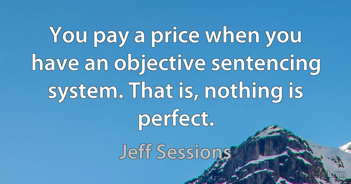 You pay a price when you have an objective sentencing system. That is, nothing is perfect. (Jeff Sessions)