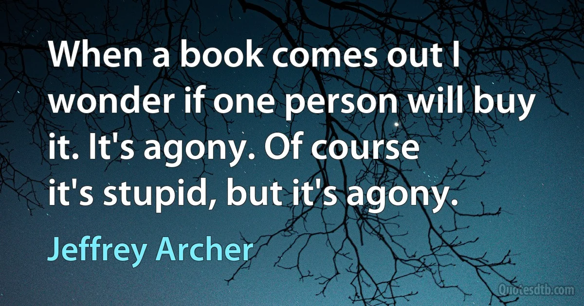 When a book comes out I wonder if one person will buy it. It's agony. Of course it's stupid, but it's agony. (Jeffrey Archer)