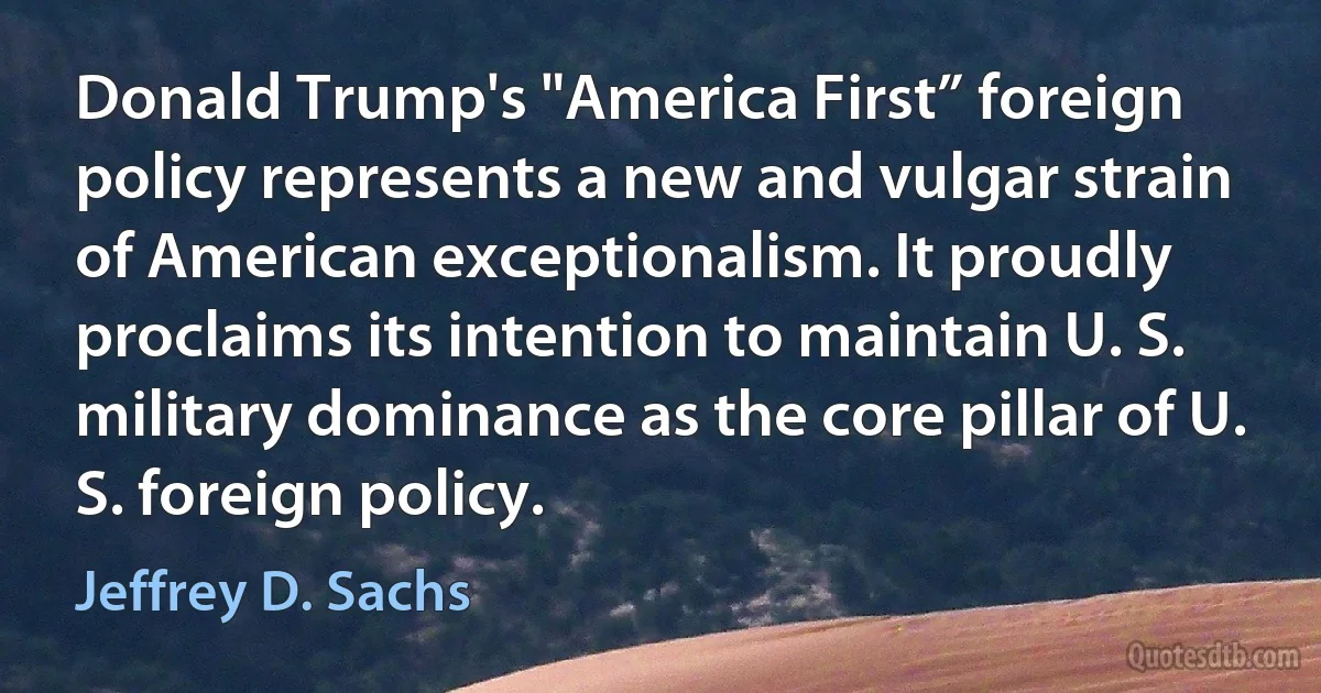 Donald Trump's "America First” foreign policy represents a new and vulgar strain of American exceptionalism. It proudly proclaims its intention to maintain U. S. military dominance as the core pillar of U. S. foreign policy. (Jeffrey D. Sachs)