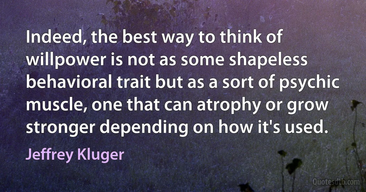 Indeed, the best way to think of willpower is not as some shapeless behavioral trait but as a sort of psychic muscle, one that can atrophy or grow stronger depending on how it's used. (Jeffrey Kluger)