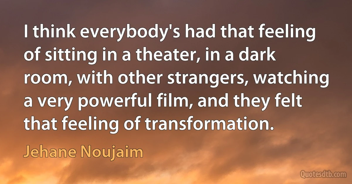 I think everybody's had that feeling of sitting in a theater, in a dark room, with other strangers, watching a very powerful film, and they felt that feeling of transformation. (Jehane Noujaim)