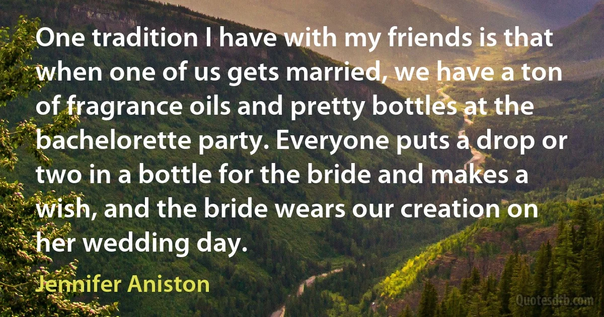 One tradition I have with my friends is that when one of us gets married, we have a ton of fragrance oils and pretty bottles at the bachelorette party. Everyone puts a drop or two in a bottle for the bride and makes a wish, and the bride wears our creation on her wedding day. (Jennifer Aniston)