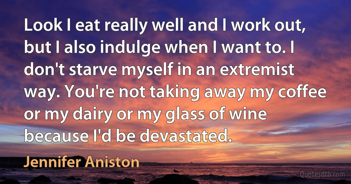 Look I eat really well and I work out, but I also indulge when I want to. I don't starve myself in an extremist way. You're not taking away my coffee or my dairy or my glass of wine because I'd be devastated. (Jennifer Aniston)