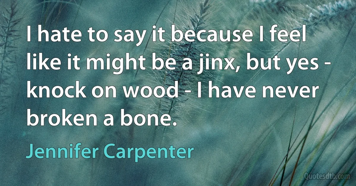 I hate to say it because I feel like it might be a jinx, but yes - knock on wood - I have never broken a bone. (Jennifer Carpenter)