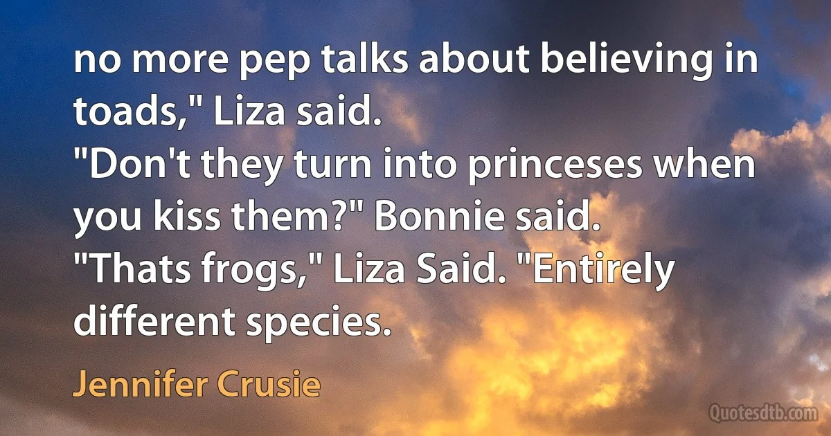 no more pep talks about believing in toads," Liza said.
"Don't they turn into princeses when you kiss them?" Bonnie said.
"Thats frogs," Liza Said. "Entirely different species. (Jennifer Crusie)