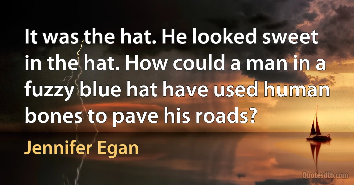 It was the hat. He looked sweet in the hat. How could a man in a fuzzy blue hat have used human bones to pave his roads? (Jennifer Egan)