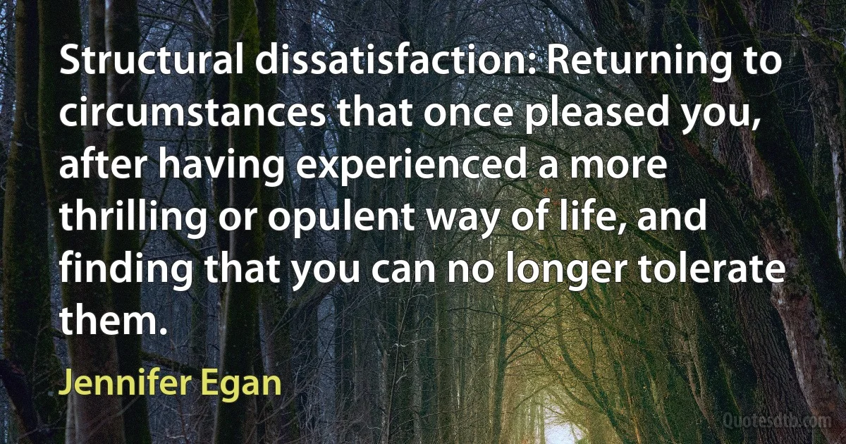 Structural dissatisfaction: Returning to circumstances that once pleased you, after having experienced a more thrilling or opulent way of life, and finding that you can no longer tolerate them. (Jennifer Egan)