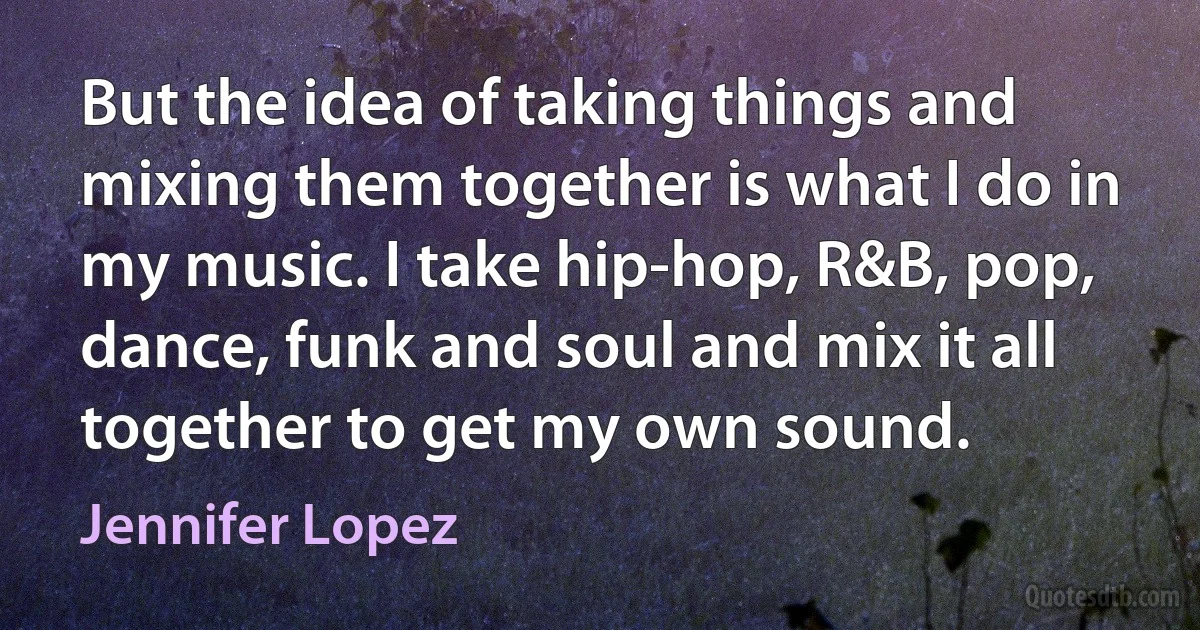 But the idea of taking things and mixing them together is what I do in my music. I take hip-hop, R&B, pop, dance, funk and soul and mix it all together to get my own sound. (Jennifer Lopez)