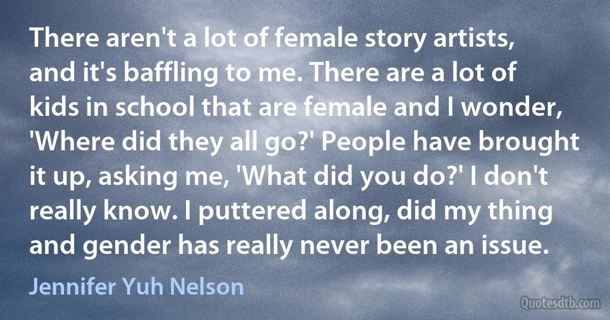 There aren't a lot of female story artists, and it's baffling to me. There are a lot of kids in school that are female and I wonder, 'Where did they all go?' People have brought it up, asking me, 'What did you do?' I don't really know. I puttered along, did my thing and gender has really never been an issue. (Jennifer Yuh Nelson)