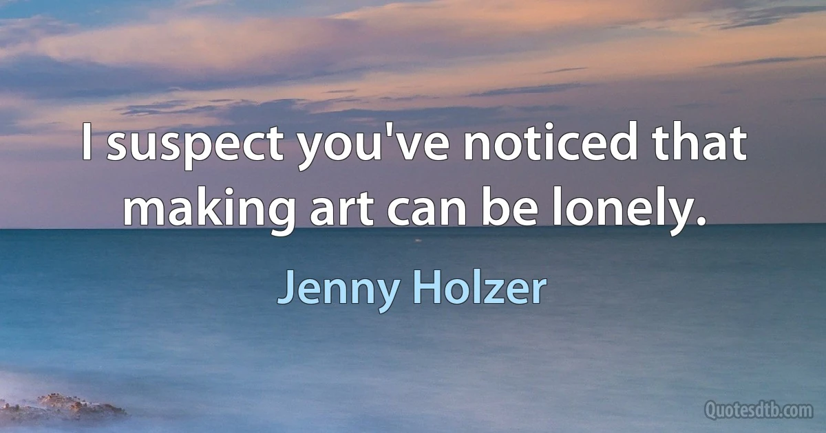 I suspect you've noticed that making art can be lonely. (Jenny Holzer)