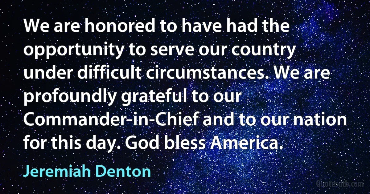 We are honored to have had the opportunity to serve our country under difficult circumstances. We are profoundly grateful to our Commander-in-Chief and to our nation for this day. God bless America. (Jeremiah Denton)