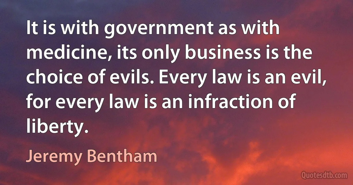 It is with government as with medicine, its only business is the choice of evils. Every law is an evil, for every law is an infraction of liberty. (Jeremy Bentham)