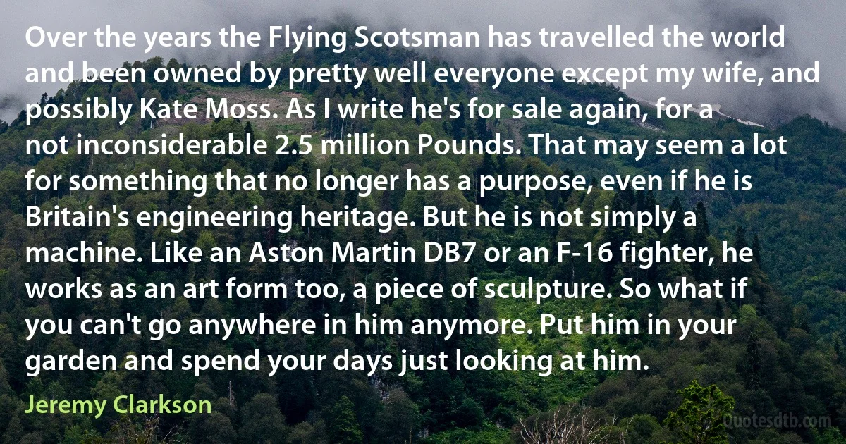 Over the years the Flying Scotsman has travelled the world and been owned by pretty well everyone except my wife, and possibly Kate Moss. As I write he's for sale again, for a not inconsiderable 2.5 million Pounds. That may seem a lot for something that no longer has a purpose, even if he is Britain's engineering heritage. But he is not simply a machine. Like an Aston Martin DB7 or an F-16 fighter, he works as an art form too, a piece of sculpture. So what if you can't go anywhere in him anymore. Put him in your garden and spend your days just looking at him. (Jeremy Clarkson)