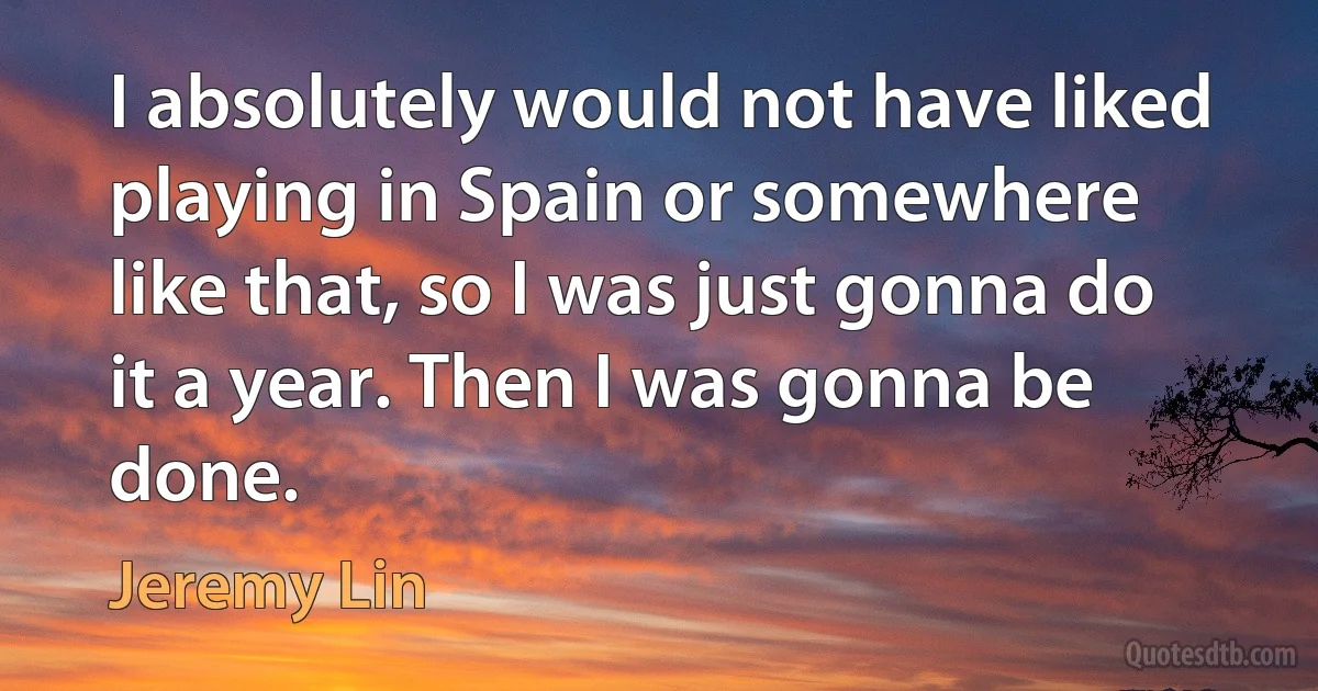 I absolutely would not have liked playing in Spain or somewhere like that, so I was just gonna do it a year. Then I was gonna be done. (Jeremy Lin)