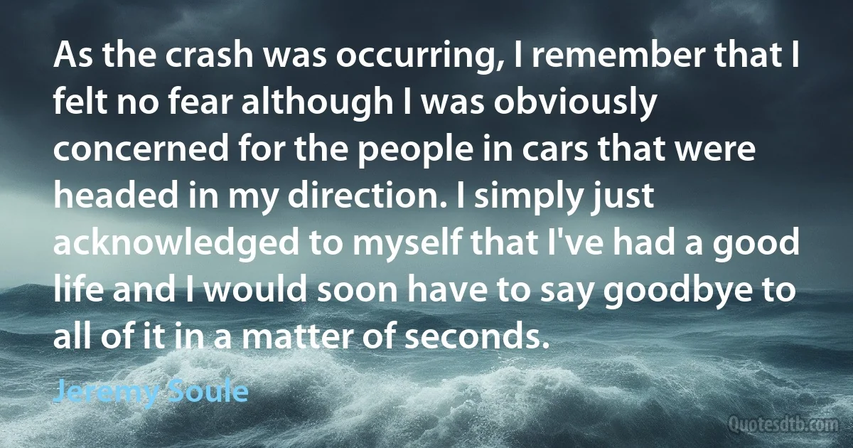 As the crash was occurring, I remember that I felt no fear although I was obviously concerned for the people in cars that were headed in my direction. I simply just acknowledged to myself that I've had a good life and I would soon have to say goodbye to all of it in a matter of seconds. (Jeremy Soule)