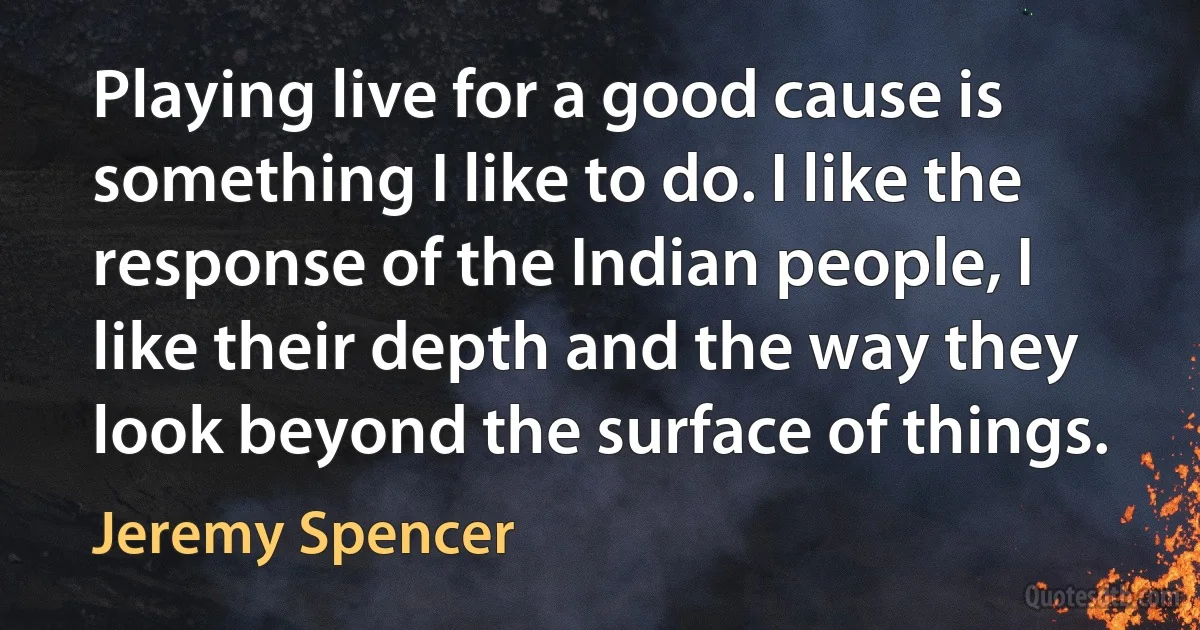 Playing live for a good cause is something I like to do. I like the response of the Indian people, I like their depth and the way they look beyond the surface of things. (Jeremy Spencer)