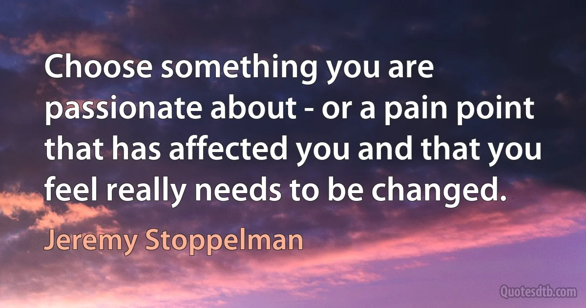 Choose something you are passionate about - or a pain point that has affected you and that you feel really needs to be changed. (Jeremy Stoppelman)