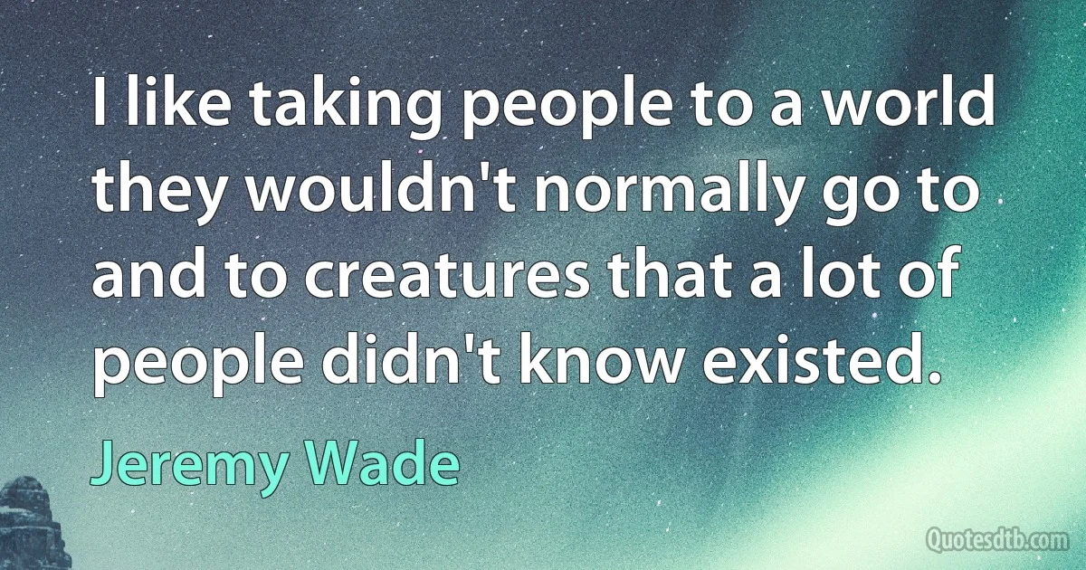 I like taking people to a world they wouldn't normally go to and to creatures that a lot of people didn't know existed. (Jeremy Wade)