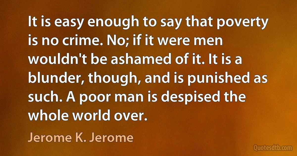 It is easy enough to say that poverty is no crime. No; if it were men wouldn't be ashamed of it. It is a blunder, though, and is punished as such. A poor man is despised the whole world over. (Jerome K. Jerome)