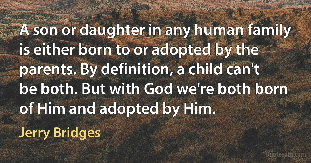 A son or daughter in any human family is either born to or adopted by the parents. By definition, a child can't be both. But with God we're both born of Him and adopted by Him. (Jerry Bridges)