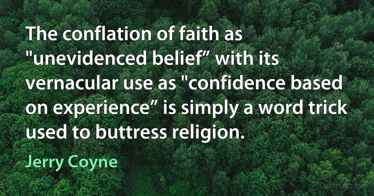 The conflation of faith as "unevidenced belief” with its vernacular use as "confidence based on experience” is simply a word trick used to buttress religion. (Jerry Coyne)