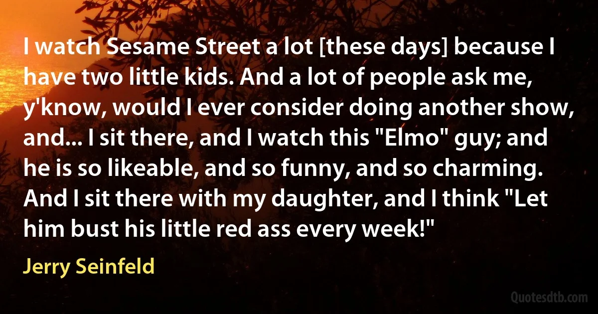 I watch Sesame Street a lot [these days] because I have two little kids. And a lot of people ask me, y'know, would I ever consider doing another show, and... I sit there, and I watch this "Elmo" guy; and he is so likeable, and so funny, and so charming. And I sit there with my daughter, and I think "Let him bust his little red ass every week!" (Jerry Seinfeld)