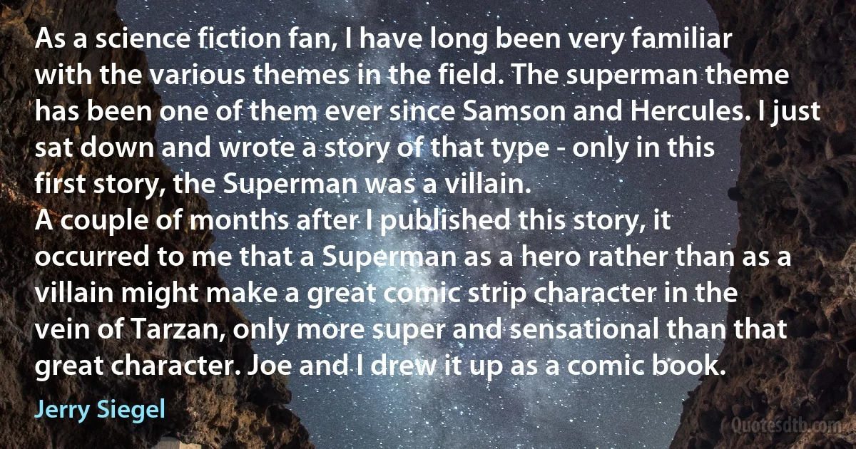 As a science fiction fan, I have long been very familiar with the various themes in the field. The superman theme has been one of them ever since Samson and Hercules. I just sat down and wrote a story of that type - only in this first story, the Superman was a villain.
A couple of months after I published this story, it occurred to me that a Superman as a hero rather than as a villain might make a great comic strip character in the vein of Tarzan, only more super and sensational than that great character. Joe and I drew it up as a comic book. (Jerry Siegel)