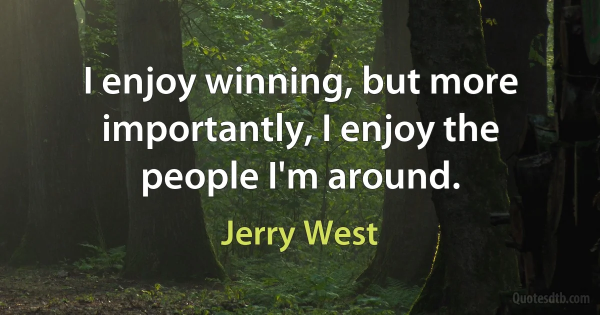 I enjoy winning, but more importantly, I enjoy the people I'm around. (Jerry West)