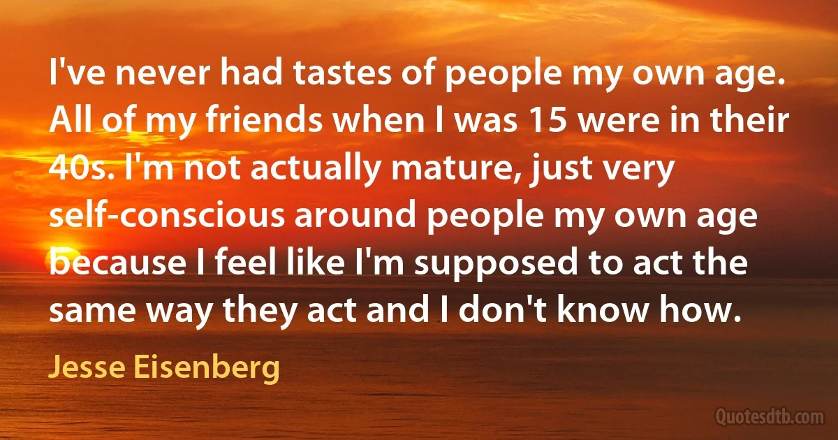 I've never had tastes of people my own age. All of my friends when I was 15 were in their 40s. I'm not actually mature, just very self-conscious around people my own age because I feel like I'm supposed to act the same way they act and I don't know how. (Jesse Eisenberg)