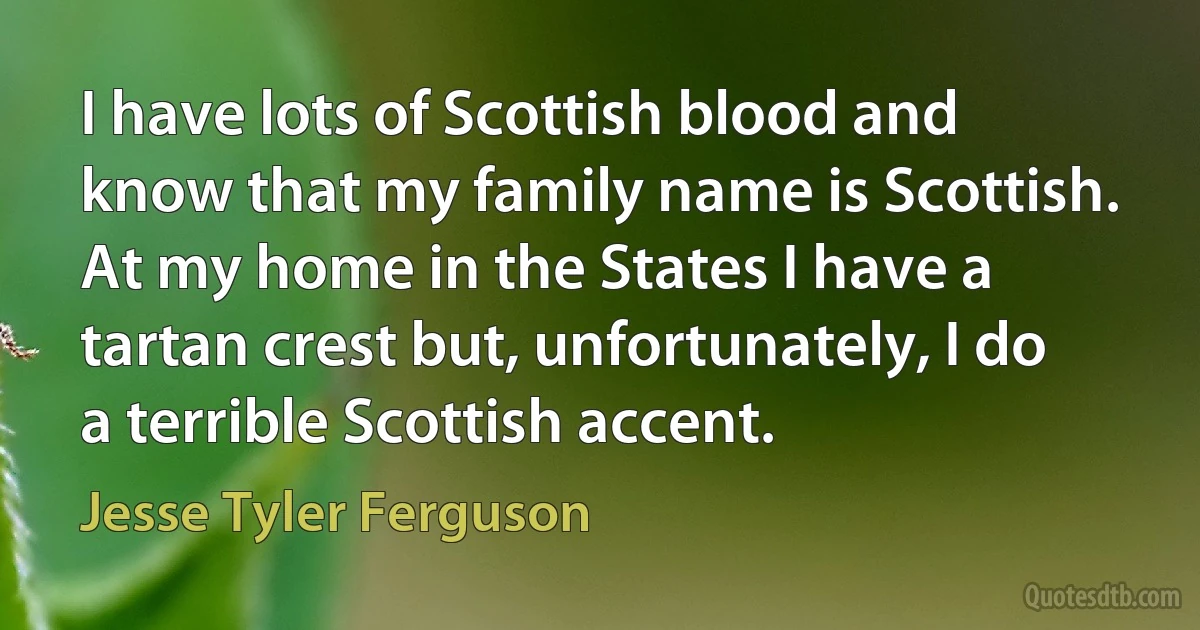 I have lots of Scottish blood and know that my family name is Scottish. At my home in the States I have a tartan crest but, unfortunately, I do a terrible Scottish accent. (Jesse Tyler Ferguson)