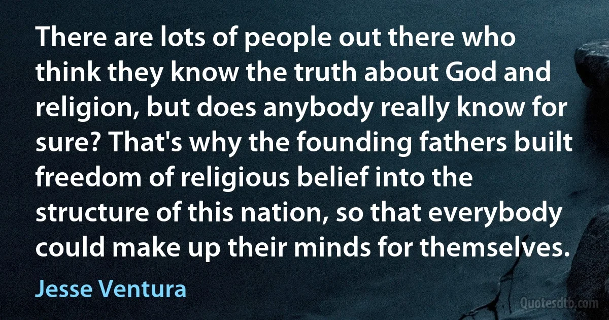 There are lots of people out there who think they know the truth about God and religion, but does anybody really know for sure? That's why the founding fathers built freedom of religious belief into the structure of this nation, so that everybody could make up their minds for themselves. (Jesse Ventura)