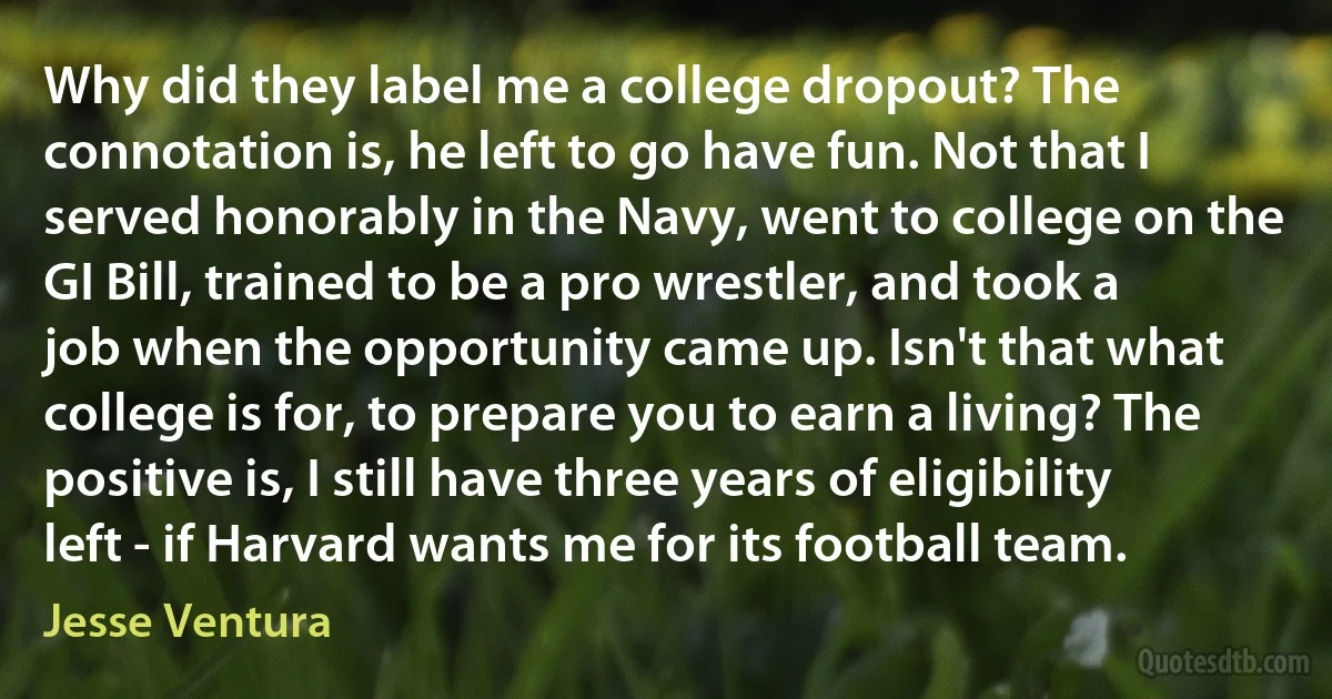 Why did they label me a college dropout? The connotation is, he left to go have fun. Not that I served honorably in the Navy, went to college on the GI Bill, trained to be a pro wrestler, and took a job when the opportunity came up. Isn't that what college is for, to prepare you to earn a living? The positive is, I still have three years of eligibility left - if Harvard wants me for its football team. (Jesse Ventura)