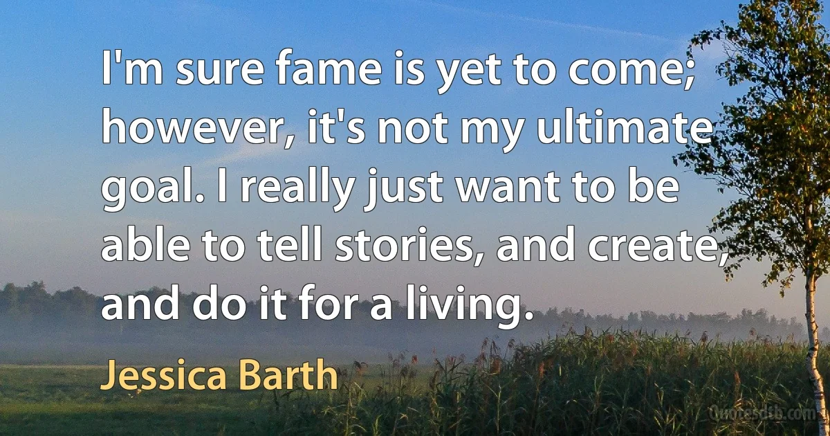 I'm sure fame is yet to come; however, it's not my ultimate goal. I really just want to be able to tell stories, and create, and do it for a living. (Jessica Barth)