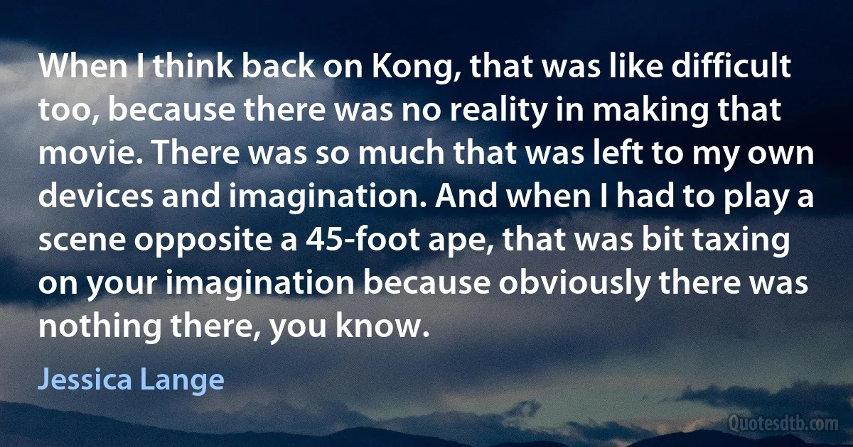 When I think back on Kong, that was like difficult too, because there was no reality in making that movie. There was so much that was left to my own devices and imagination. And when I had to play a scene opposite a 45-foot ape, that was bit taxing on your imagination because obviously there was nothing there, you know. (Jessica Lange)