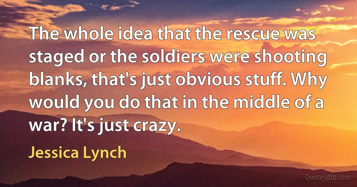 The whole idea that the rescue was staged or the soldiers were shooting blanks, that's just obvious stuff. Why would you do that in the middle of a war? It's just crazy. (Jessica Lynch)