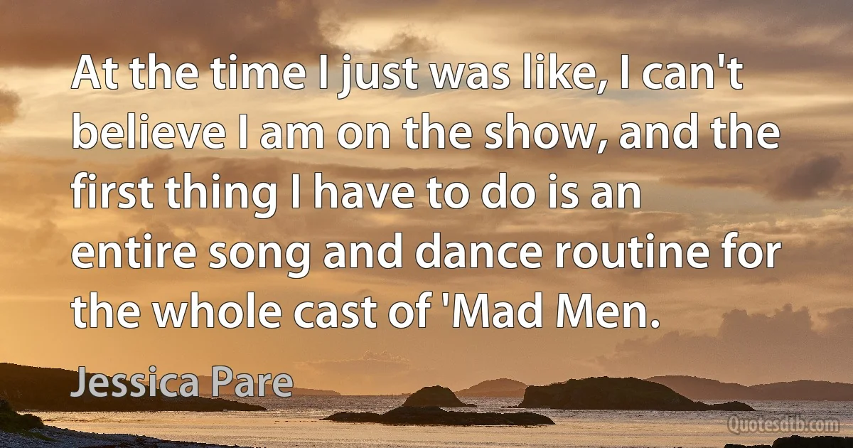 At the time I just was like, I can't believe I am on the show, and the first thing I have to do is an entire song and dance routine for the whole cast of 'Mad Men. (Jessica Pare)