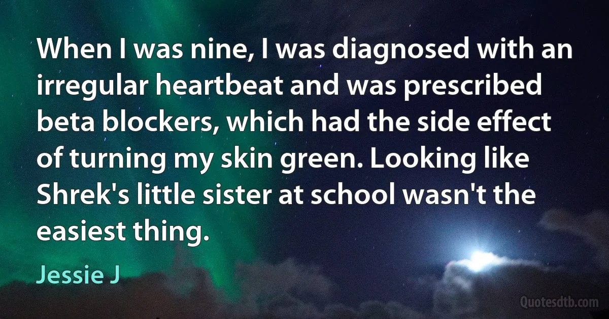 When I was nine, I was diagnosed with an irregular heartbeat and was prescribed beta blockers, which had the side effect of turning my skin green. Looking like Shrek's little sister at school wasn't the easiest thing. (Jessie J)