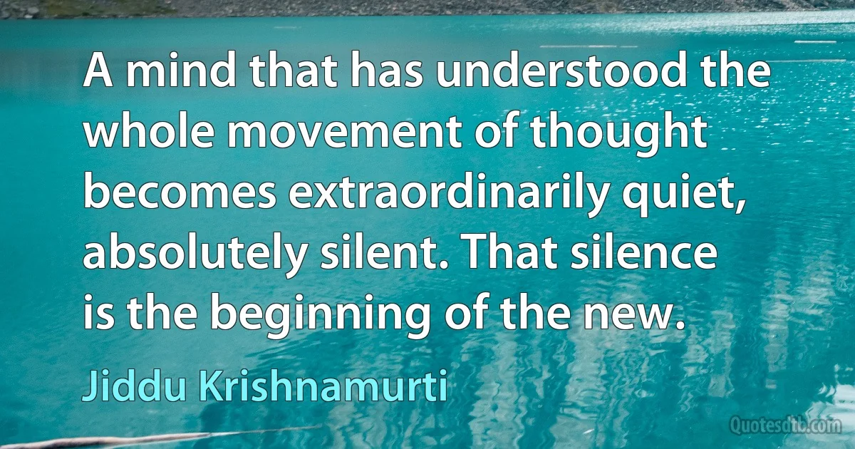 A mind that has understood the whole movement of thought becomes extraordinarily quiet, absolutely silent. That silence is the beginning of the new. (Jiddu Krishnamurti)