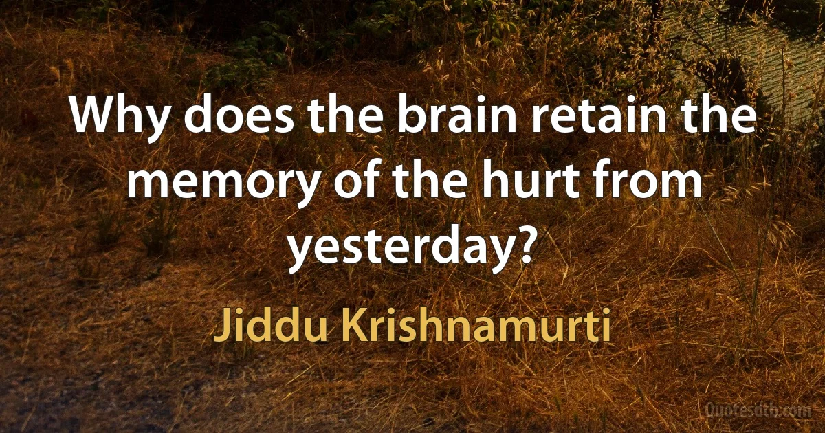 Why does the brain retain the memory of the hurt from yesterday? (Jiddu Krishnamurti)