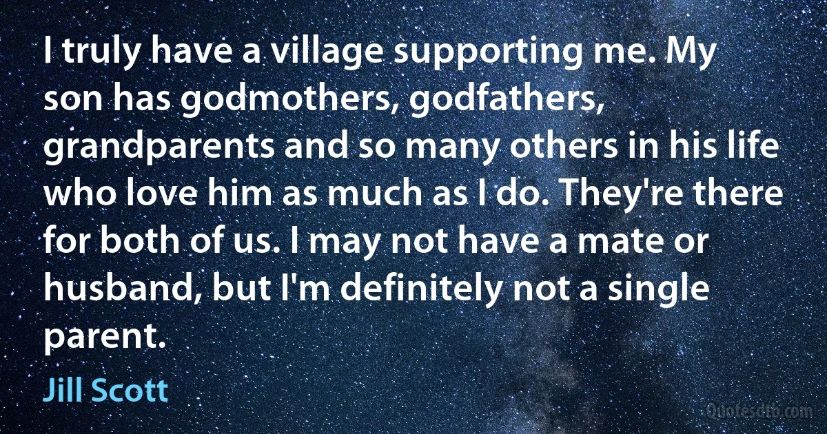 I truly have a village supporting me. My son has godmothers, godfathers, grandparents and so many others in his life who love him as much as I do. They're there for both of us. I may not have a mate or husband, but I'm definitely not a single parent. (Jill Scott)