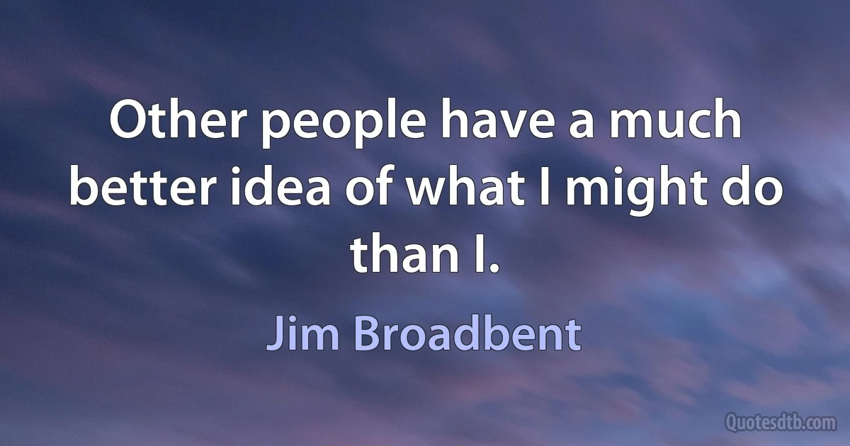 Other people have a much better idea of what I might do than I. (Jim Broadbent)