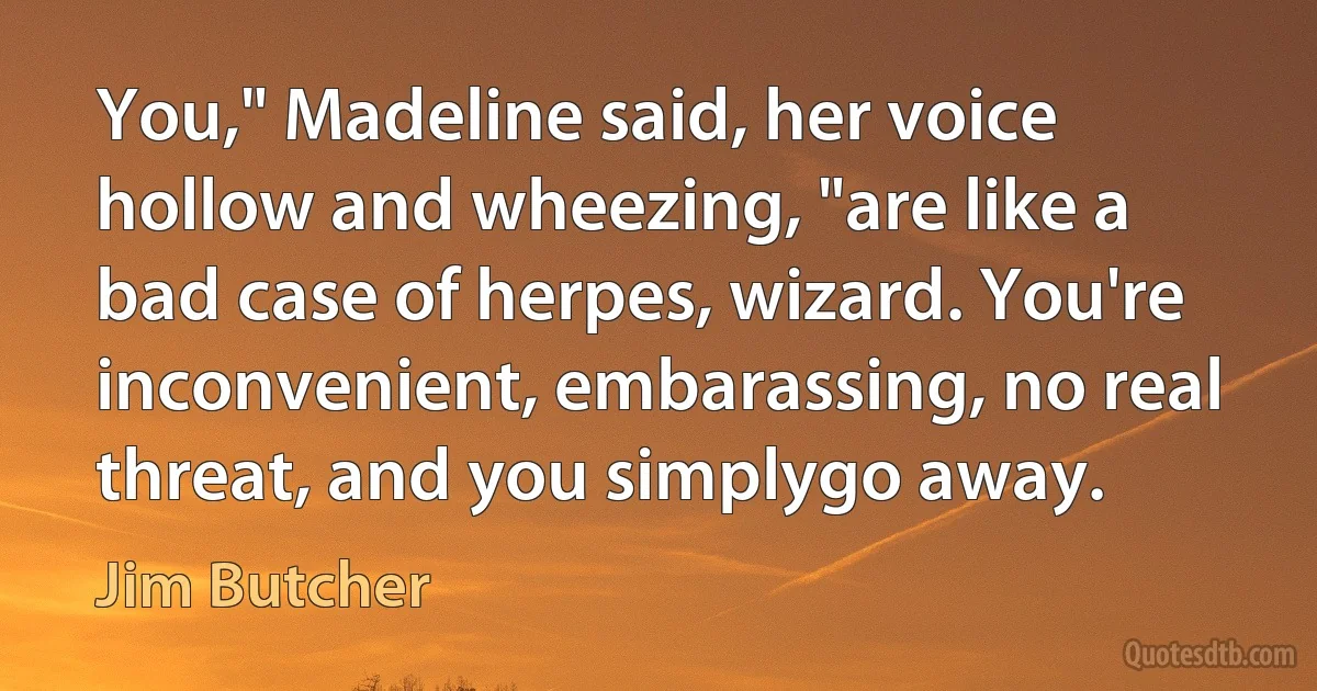 You," Madeline said, her voice hollow and wheezing, "are like a bad case of herpes, wizard. You're inconvenient, embarassing, no real threat, and you simplygo away. (Jim Butcher)