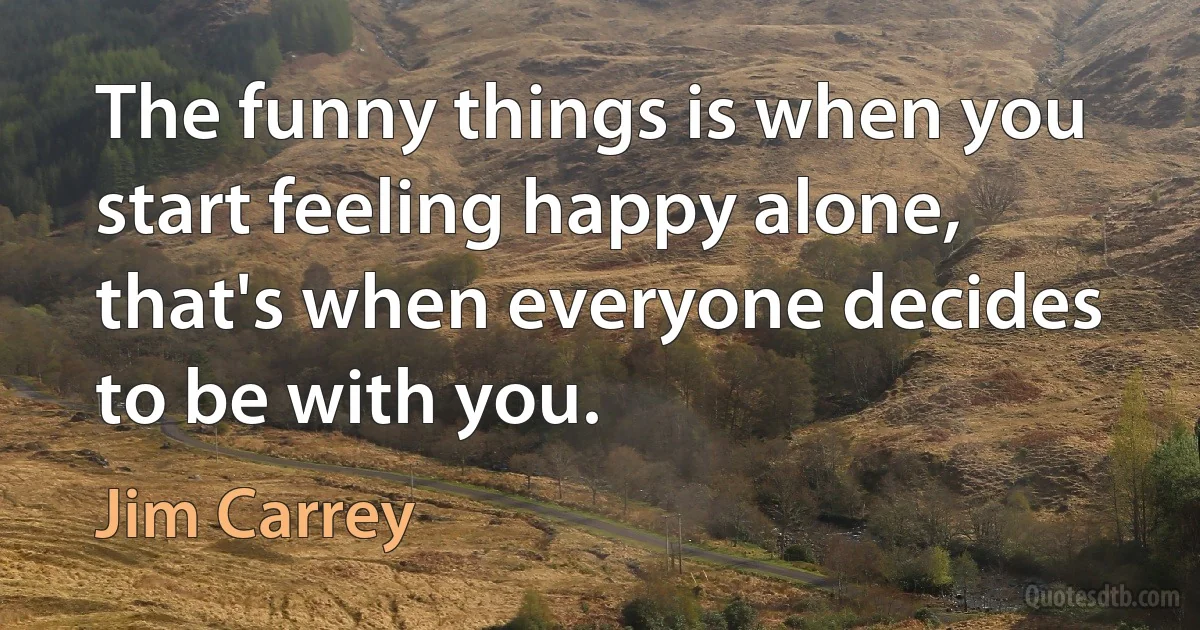 The funny things is when you start feeling happy alone, that's when everyone decides to be with you. (Jim Carrey)