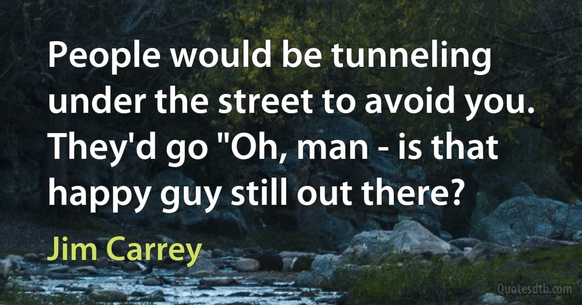 People would be tunneling under the street to avoid you. They'd go "Oh, man - is that happy guy still out there? (Jim Carrey)