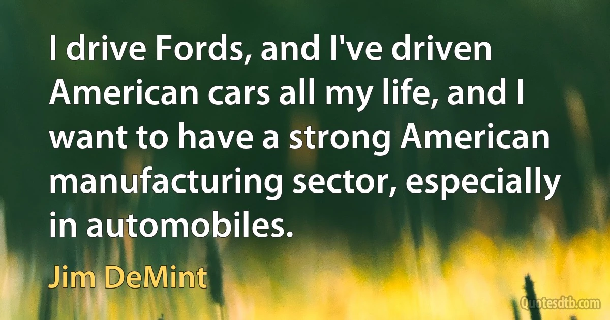 I drive Fords, and I've driven American cars all my life, and I want to have a strong American manufacturing sector, especially in automobiles. (Jim DeMint)