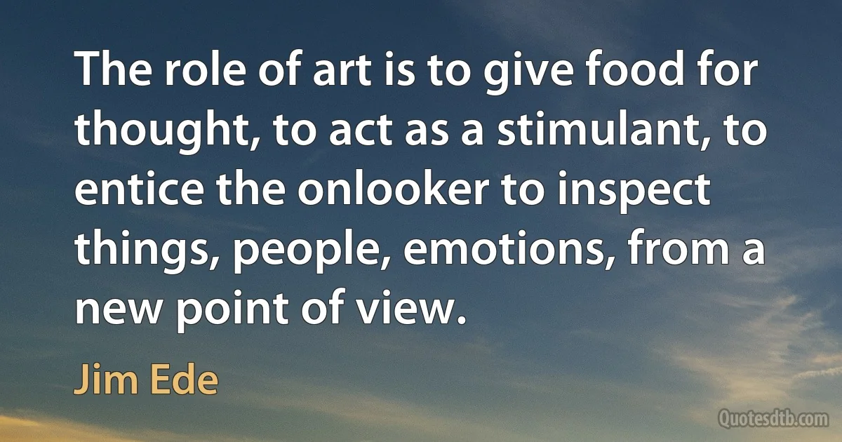 The role of art is to give food for thought, to act as a stimulant, to entice the onlooker to inspect things, people, emotions, from a new point of view. (Jim Ede)