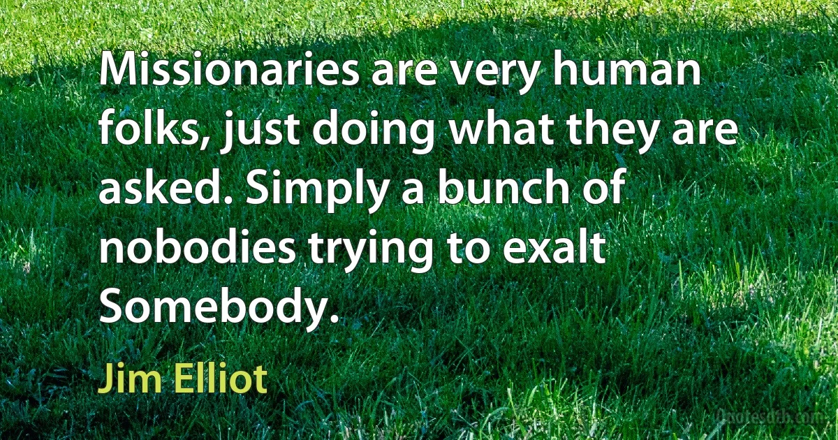 Missionaries are very human folks, just doing what they are asked. Simply a bunch of nobodies trying to exalt Somebody. (Jim Elliot)