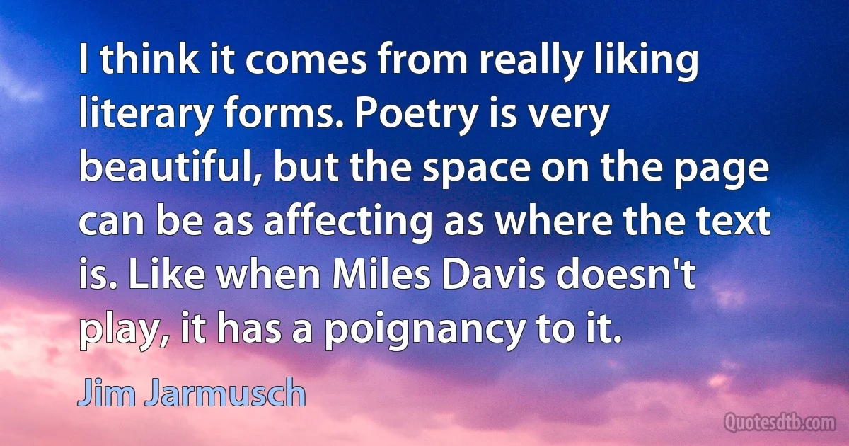 I think it comes from really liking literary forms. Poetry is very beautiful, but the space on the page can be as affecting as where the text is. Like when Miles Davis doesn't play, it has a poignancy to it. (Jim Jarmusch)